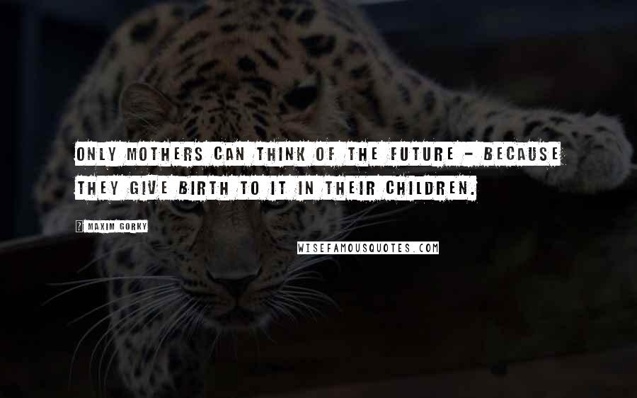 Maxim Gorky Quotes: Only mothers can think of the future - because they give birth to it in their children.