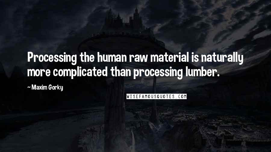 Maxim Gorky Quotes: Processing the human raw material is naturally more complicated than processing lumber.