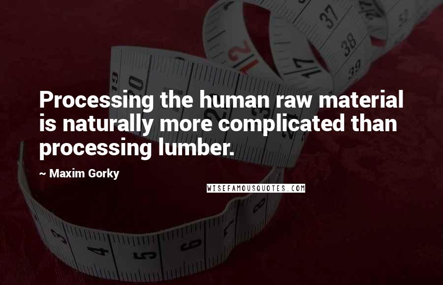 Maxim Gorky Quotes: Processing the human raw material is naturally more complicated than processing lumber.