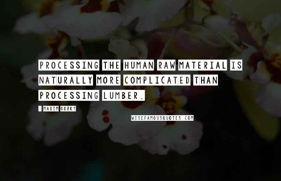 Maxim Gorky Quotes: Processing the human raw material is naturally more complicated than processing lumber.
