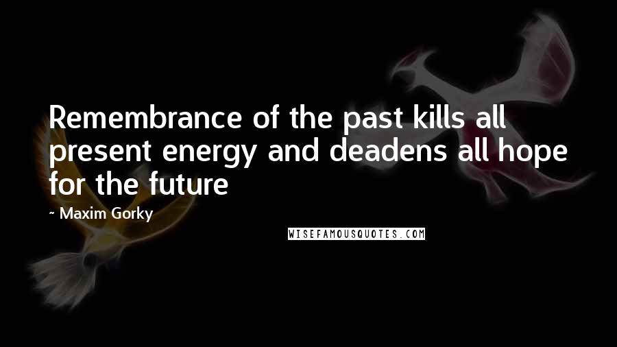 Maxim Gorky Quotes: Remembrance of the past kills all present energy and deadens all hope for the future