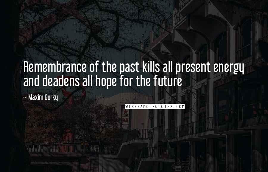 Maxim Gorky Quotes: Remembrance of the past kills all present energy and deadens all hope for the future