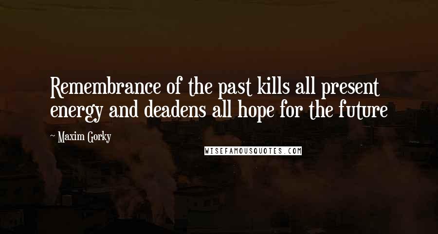 Maxim Gorky Quotes: Remembrance of the past kills all present energy and deadens all hope for the future