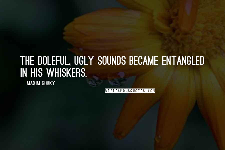Maxim Gorky Quotes: The doleful, ugly sounds became entangled in his whiskers.