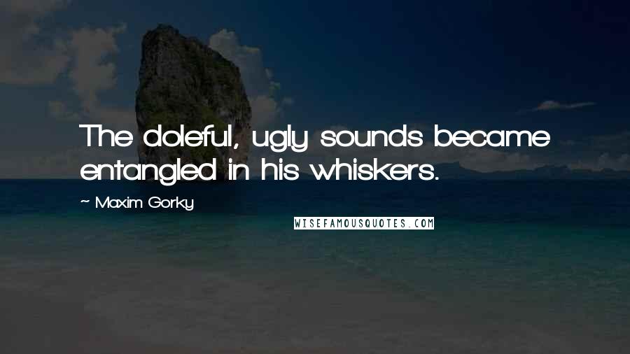 Maxim Gorky Quotes: The doleful, ugly sounds became entangled in his whiskers.