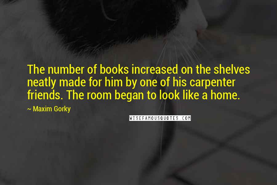 Maxim Gorky Quotes: The number of books increased on the shelves neatly made for him by one of his carpenter friends. The room began to look like a home.