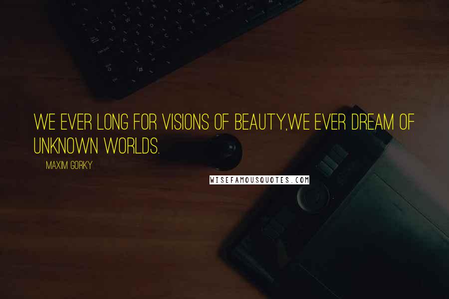 Maxim Gorky Quotes: We ever long for visions of beauty,We ever dream of unknown worlds.
