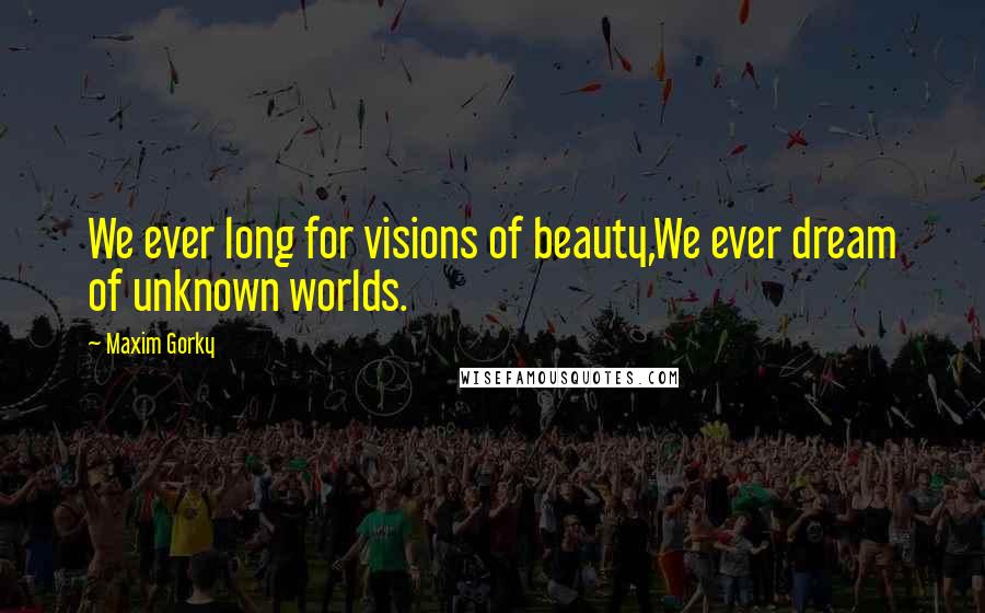 Maxim Gorky Quotes: We ever long for visions of beauty,We ever dream of unknown worlds.