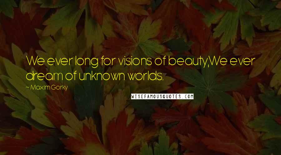 Maxim Gorky Quotes: We ever long for visions of beauty,We ever dream of unknown worlds.