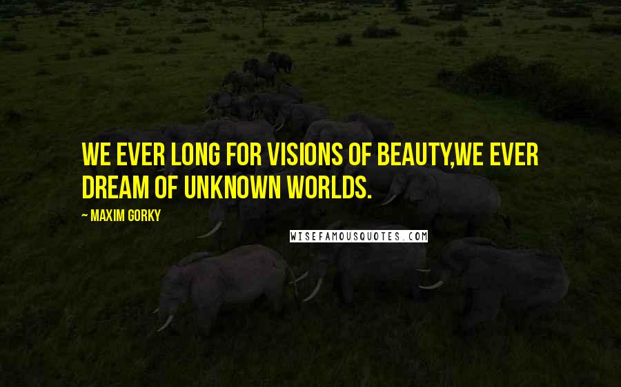 Maxim Gorky Quotes: We ever long for visions of beauty,We ever dream of unknown worlds.