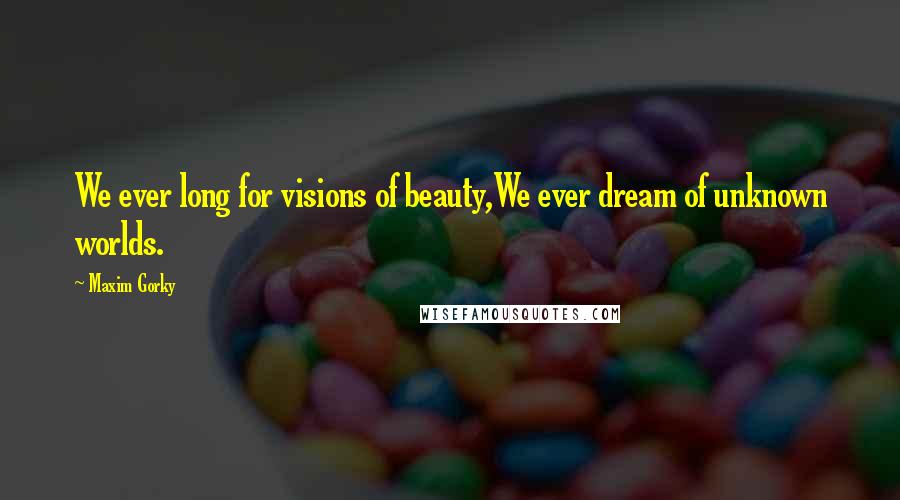 Maxim Gorky Quotes: We ever long for visions of beauty,We ever dream of unknown worlds.