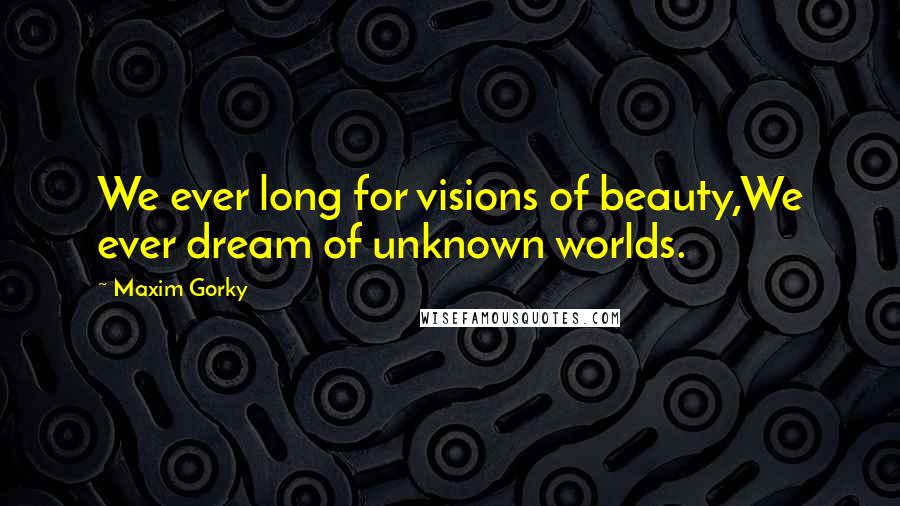 Maxim Gorky Quotes: We ever long for visions of beauty,We ever dream of unknown worlds.