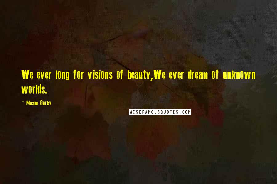 Maxim Gorky Quotes: We ever long for visions of beauty,We ever dream of unknown worlds.