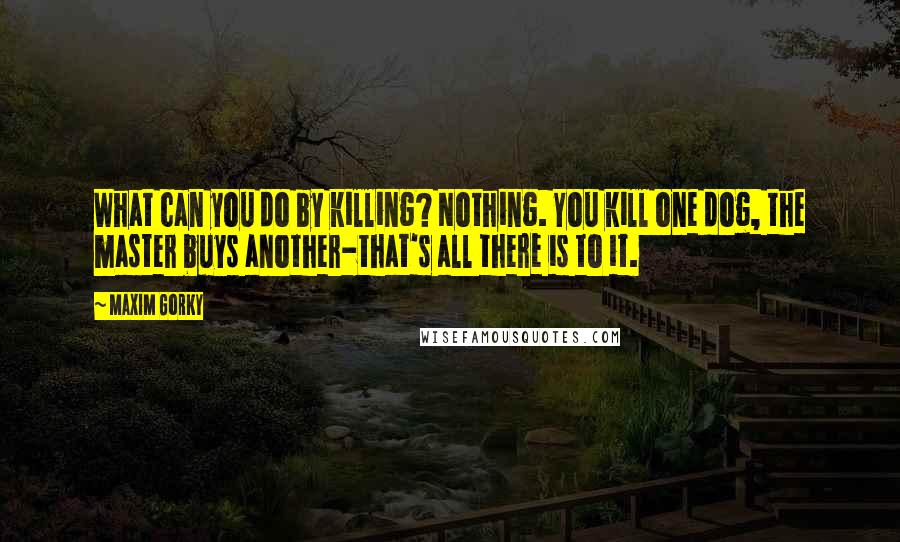 Maxim Gorky Quotes: What can you do by killing? Nothing. You kill one dog, the master buys another-that's all there is to it.