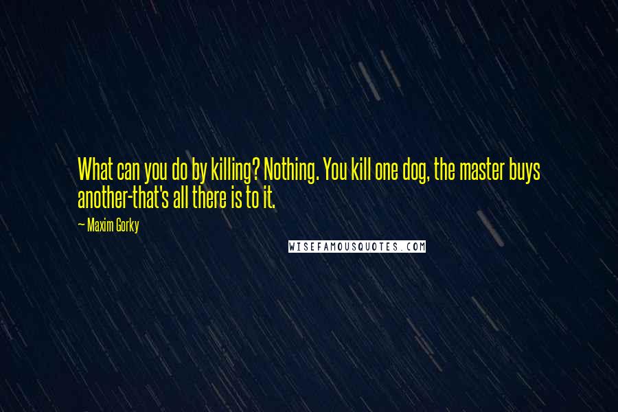 Maxim Gorky Quotes: What can you do by killing? Nothing. You kill one dog, the master buys another-that's all there is to it.