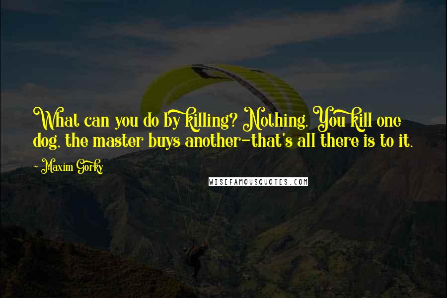 Maxim Gorky Quotes: What can you do by killing? Nothing. You kill one dog, the master buys another-that's all there is to it.