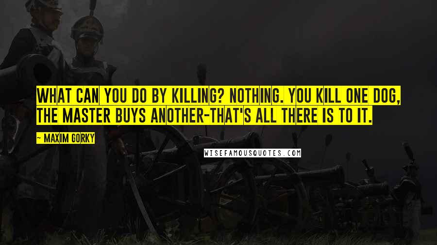 Maxim Gorky Quotes: What can you do by killing? Nothing. You kill one dog, the master buys another-that's all there is to it.