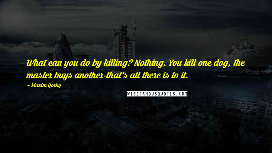 Maxim Gorky Quotes: What can you do by killing? Nothing. You kill one dog, the master buys another-that's all there is to it.