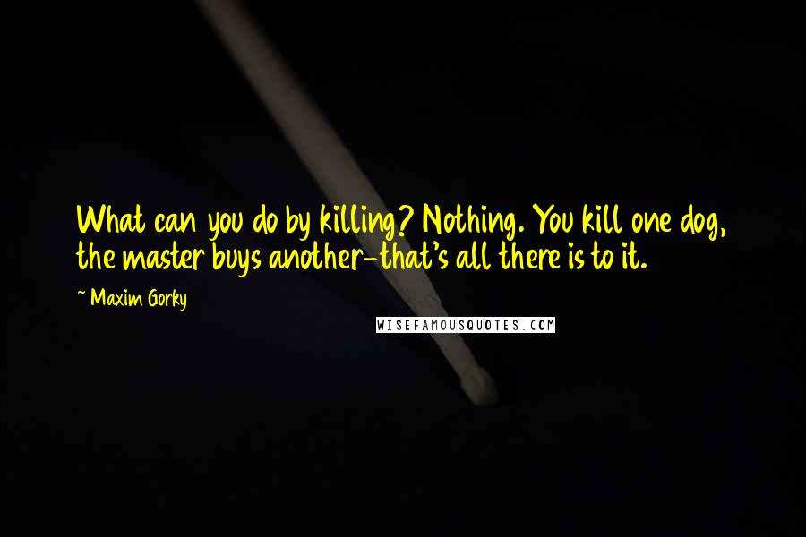 Maxim Gorky Quotes: What can you do by killing? Nothing. You kill one dog, the master buys another-that's all there is to it.