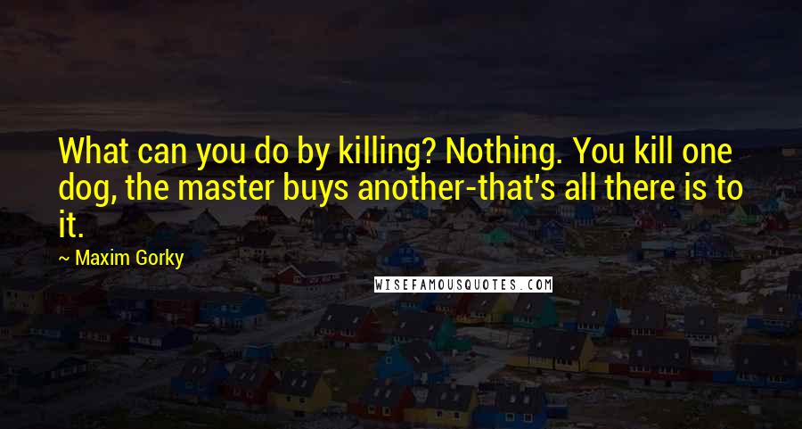 Maxim Gorky Quotes: What can you do by killing? Nothing. You kill one dog, the master buys another-that's all there is to it.