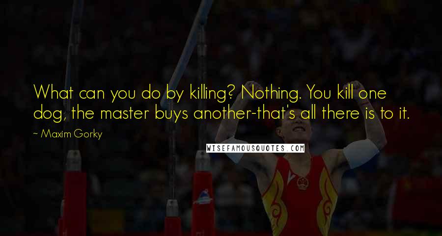 Maxim Gorky Quotes: What can you do by killing? Nothing. You kill one dog, the master buys another-that's all there is to it.