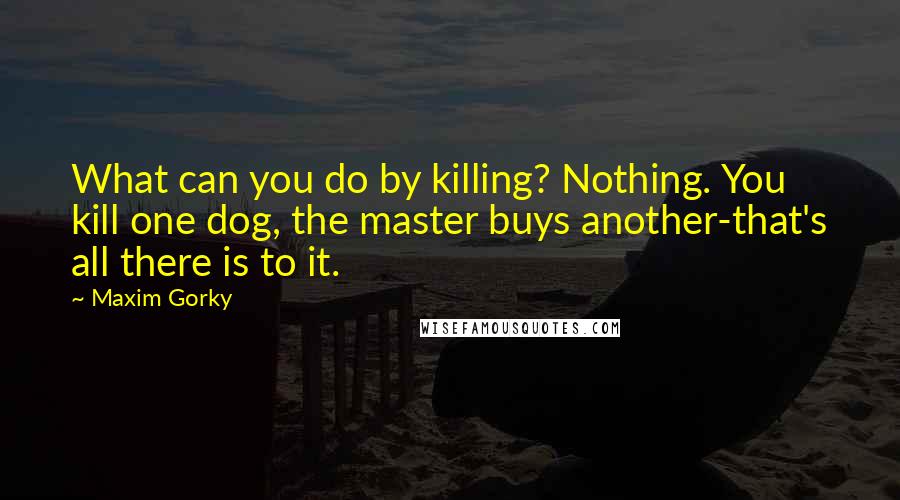 Maxim Gorky Quotes: What can you do by killing? Nothing. You kill one dog, the master buys another-that's all there is to it.