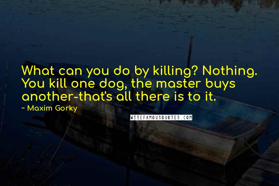 Maxim Gorky Quotes: What can you do by killing? Nothing. You kill one dog, the master buys another-that's all there is to it.