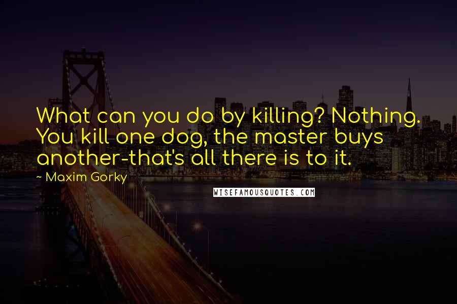 Maxim Gorky Quotes: What can you do by killing? Nothing. You kill one dog, the master buys another-that's all there is to it.