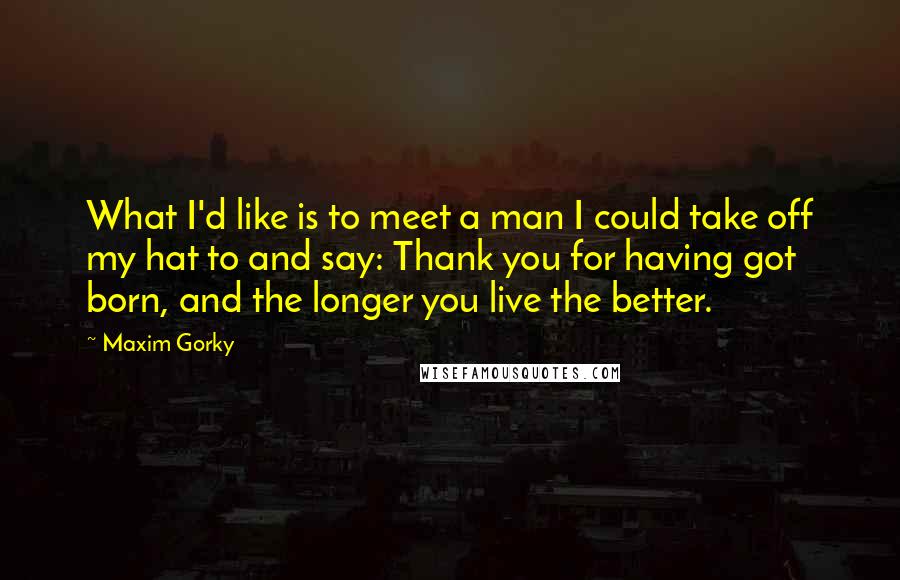 Maxim Gorky Quotes: What I'd like is to meet a man I could take off my hat to and say: Thank you for having got born, and the longer you live the better.