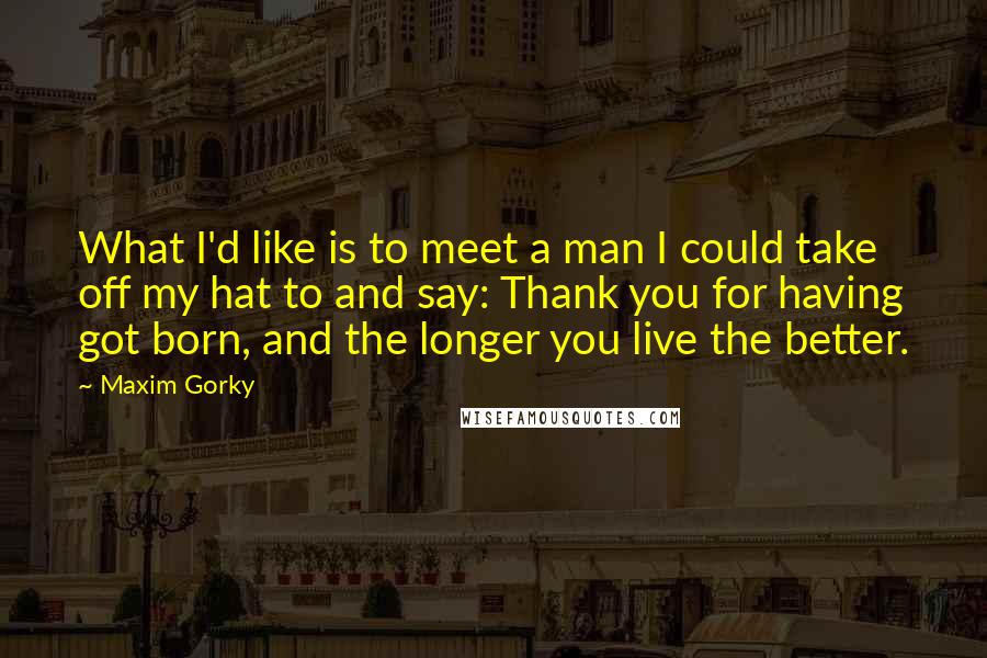 Maxim Gorky Quotes: What I'd like is to meet a man I could take off my hat to and say: Thank you for having got born, and the longer you live the better.