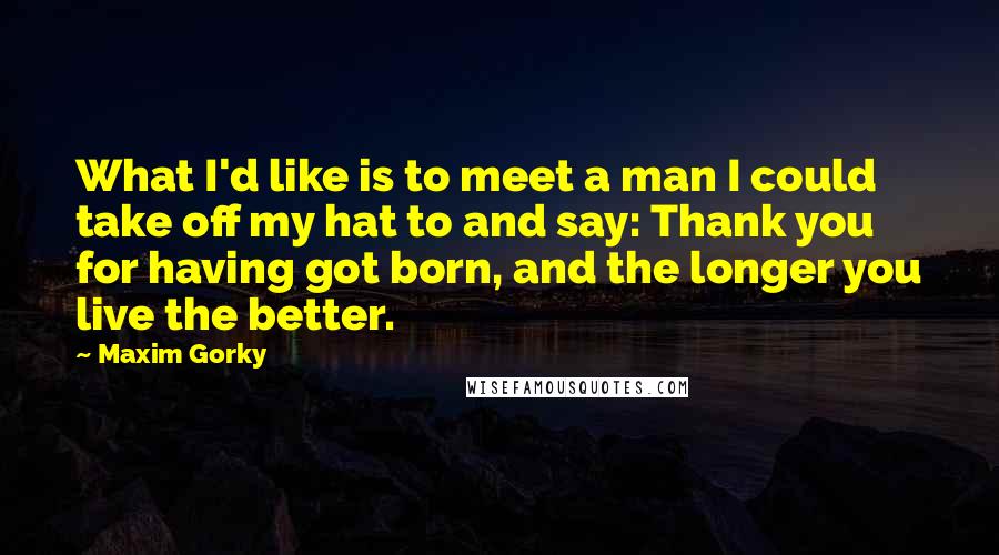 Maxim Gorky Quotes: What I'd like is to meet a man I could take off my hat to and say: Thank you for having got born, and the longer you live the better.