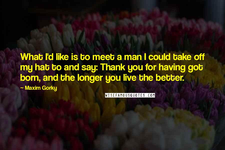 Maxim Gorky Quotes: What I'd like is to meet a man I could take off my hat to and say: Thank you for having got born, and the longer you live the better.