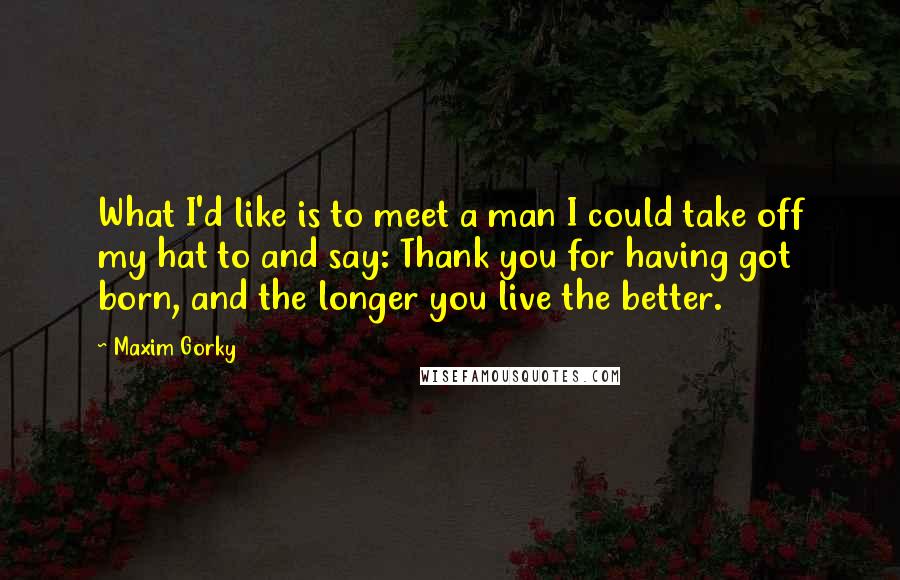 Maxim Gorky Quotes: What I'd like is to meet a man I could take off my hat to and say: Thank you for having got born, and the longer you live the better.