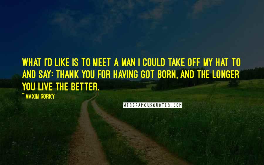 Maxim Gorky Quotes: What I'd like is to meet a man I could take off my hat to and say: Thank you for having got born, and the longer you live the better.