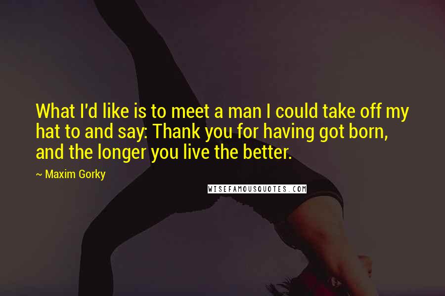 Maxim Gorky Quotes: What I'd like is to meet a man I could take off my hat to and say: Thank you for having got born, and the longer you live the better.