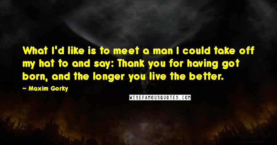 Maxim Gorky Quotes: What I'd like is to meet a man I could take off my hat to and say: Thank you for having got born, and the longer you live the better.