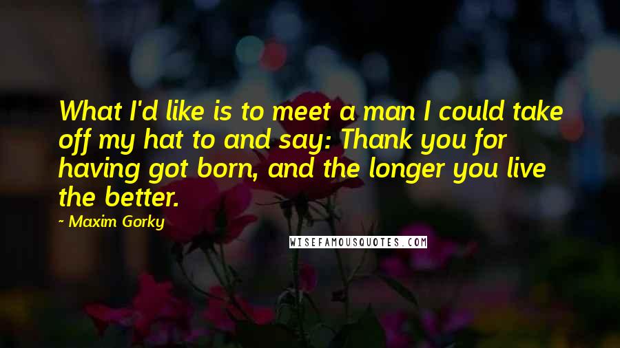 Maxim Gorky Quotes: What I'd like is to meet a man I could take off my hat to and say: Thank you for having got born, and the longer you live the better.