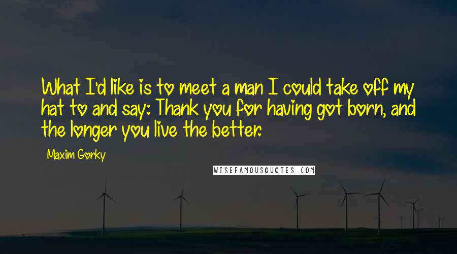 Maxim Gorky Quotes: What I'd like is to meet a man I could take off my hat to and say: Thank you for having got born, and the longer you live the better.