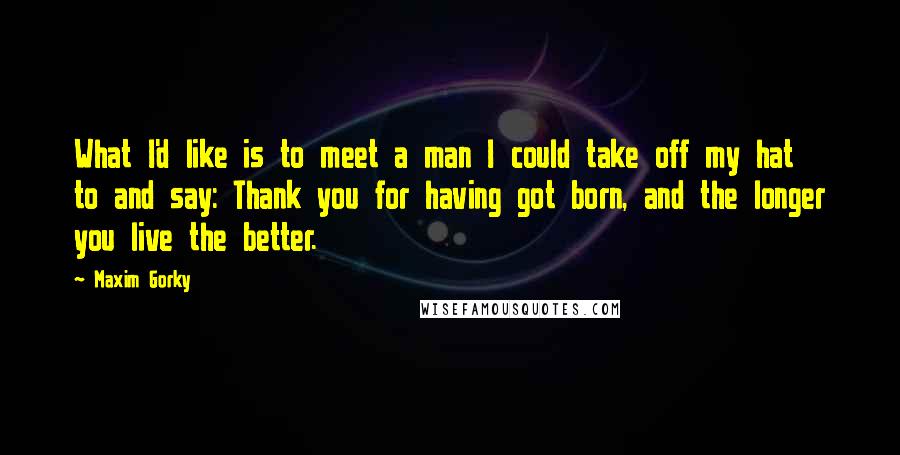 Maxim Gorky Quotes: What I'd like is to meet a man I could take off my hat to and say: Thank you for having got born, and the longer you live the better.