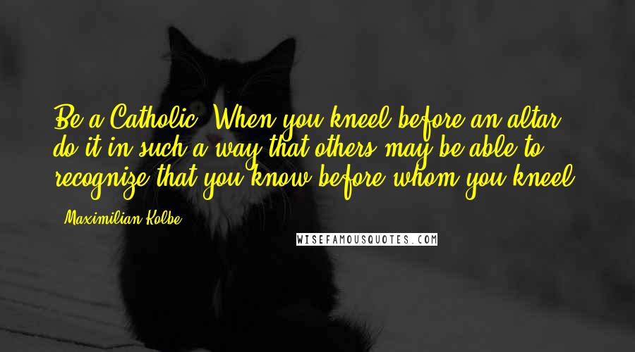 Maximilian Kolbe Quotes: Be a Catholic: When you kneel before an altar, do it in such a way that others may be able to recognize that you know before whom you kneel.