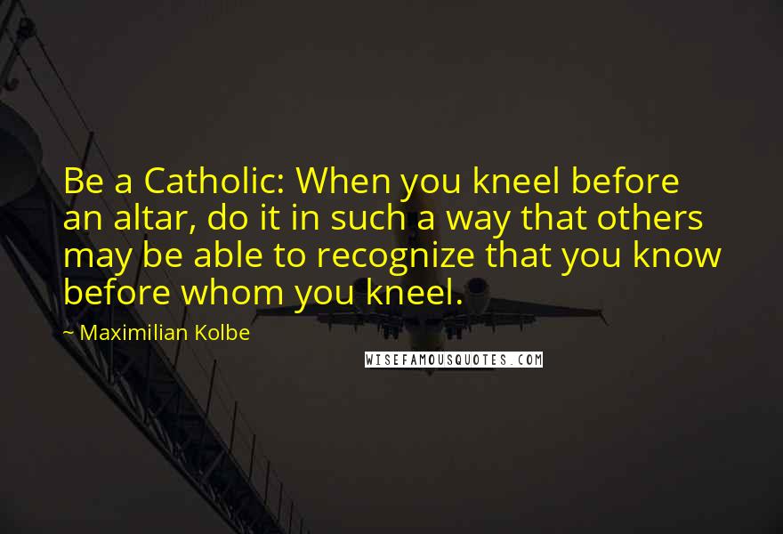 Maximilian Kolbe Quotes: Be a Catholic: When you kneel before an altar, do it in such a way that others may be able to recognize that you know before whom you kneel.