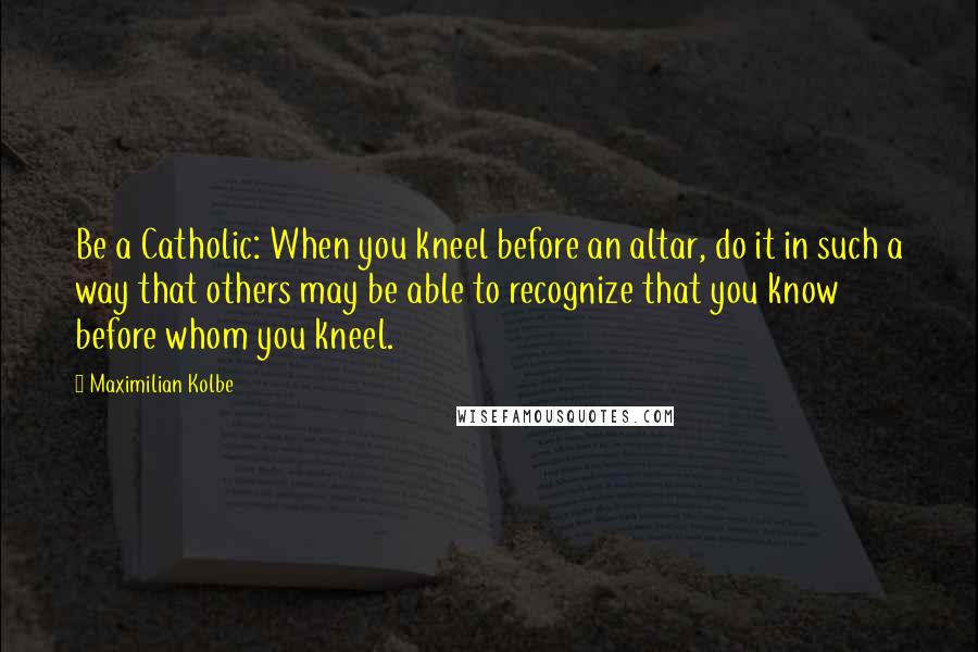 Maximilian Kolbe Quotes: Be a Catholic: When you kneel before an altar, do it in such a way that others may be able to recognize that you know before whom you kneel.