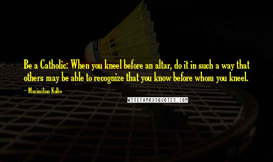 Maximilian Kolbe Quotes: Be a Catholic: When you kneel before an altar, do it in such a way that others may be able to recognize that you know before whom you kneel.