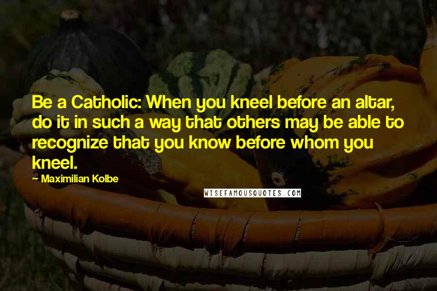 Maximilian Kolbe Quotes: Be a Catholic: When you kneel before an altar, do it in such a way that others may be able to recognize that you know before whom you kneel.