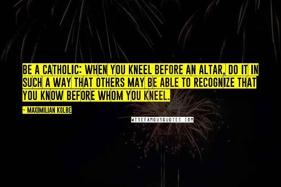 Maximilian Kolbe Quotes: Be a Catholic: When you kneel before an altar, do it in such a way that others may be able to recognize that you know before whom you kneel.