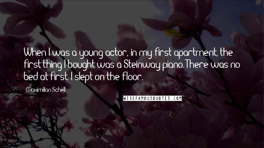 Maximilian Schell Quotes: When I was a young actor, in my first apartment, the first thing I bought was a Steinway piano. There was no bed at first. I slept on the floor.