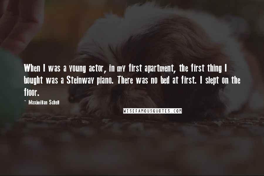 Maximilian Schell Quotes: When I was a young actor, in my first apartment, the first thing I bought was a Steinway piano. There was no bed at first. I slept on the floor.