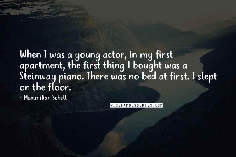 Maximilian Schell Quotes: When I was a young actor, in my first apartment, the first thing I bought was a Steinway piano. There was no bed at first. I slept on the floor.