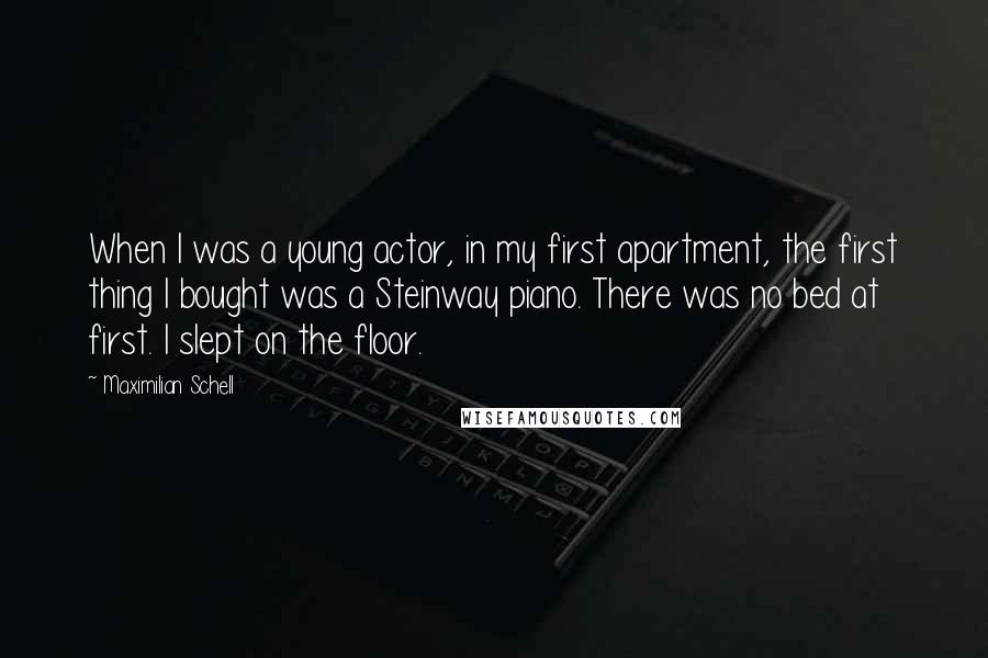 Maximilian Schell Quotes: When I was a young actor, in my first apartment, the first thing I bought was a Steinway piano. There was no bed at first. I slept on the floor.