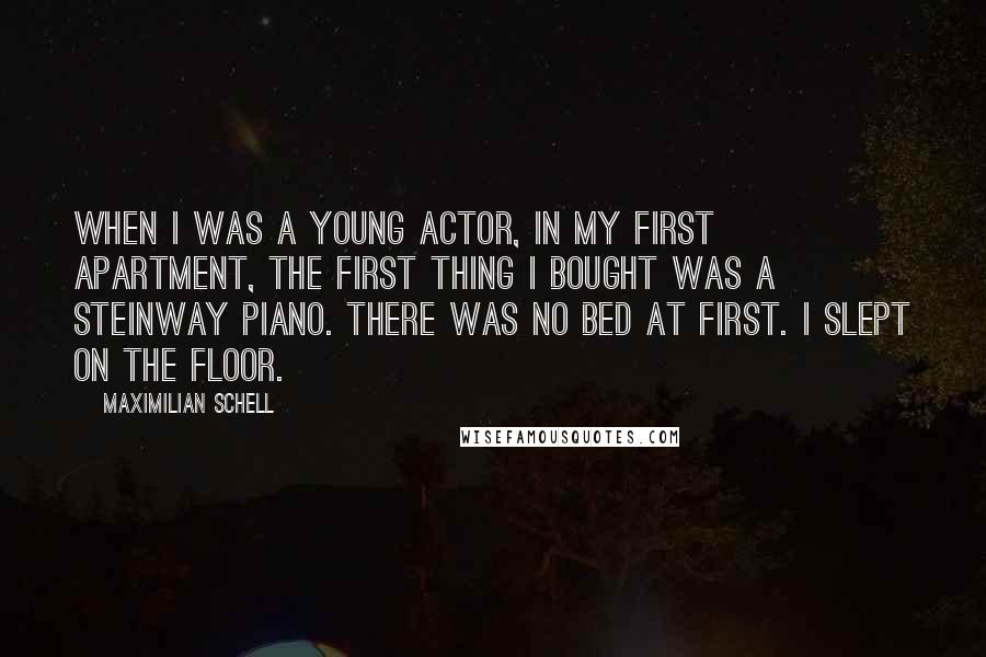 Maximilian Schell Quotes: When I was a young actor, in my first apartment, the first thing I bought was a Steinway piano. There was no bed at first. I slept on the floor.